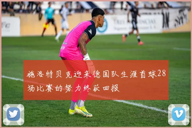 施洛特贝克迎来德国队生涯首球28场比赛的努力终获回报