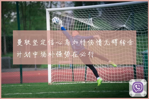 曼联坚定信心乌加特伤情无碍转会计划中场补强势在必行